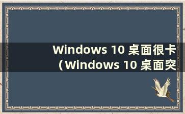 Windows 10 桌面很卡（Windows 10 桌面突然很卡）